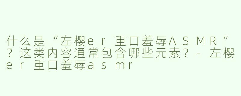 什么是“左樱er重口羞辱ASMR”？这类内容通常包含哪些元素？-左樱er重口羞辱asmr
