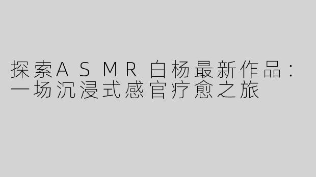 探索ASMR白杨最新作品：一场沉浸式感官疗愈之旅
