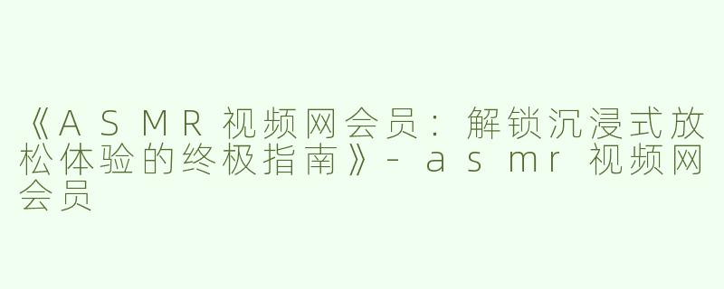 《ASMR视频网会员：解锁沉浸式放松体验的终极指南》-asmr视频网会员