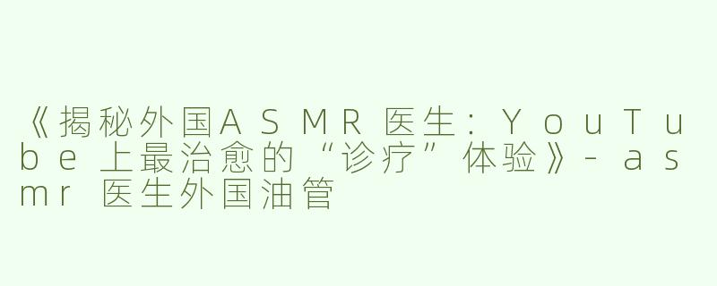 《揭秘外国ASMR医生：YouTube上最治愈的“诊疗”体验》-asmr医生外国油管