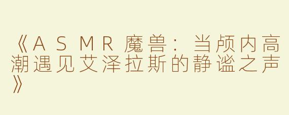 《ASMR魔兽：当颅内高潮遇见艾泽拉斯的静谧之声》