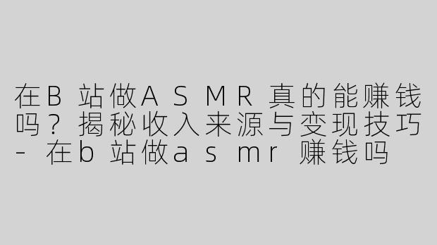 在B站做ASMR真的能赚钱吗？揭秘收入来源与变现技巧-在b站做asmr赚钱吗