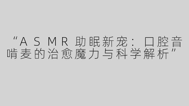 “ASMR助眠新宠：口腔音啃麦的治愈魔力与科学解析”