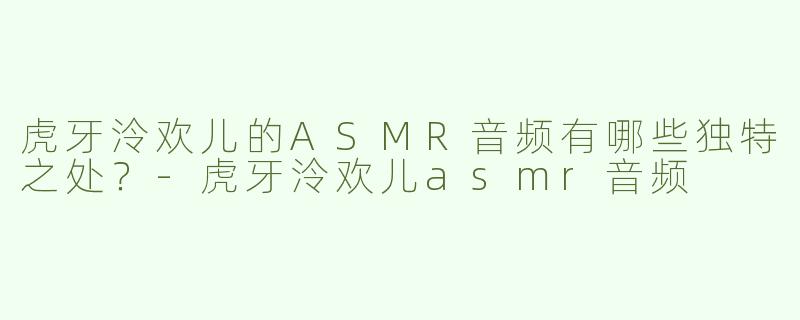 虎牙泠欢儿的ASMR音频有哪些独特之处？