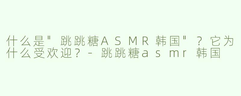 什么是"跳跳糖ASMR韩国"？它为什么受欢迎？