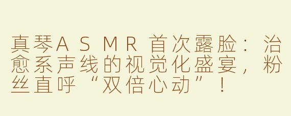 真琴ASMR首次露脸：治愈系声线的视觉化盛宴，粉丝直呼“双倍心动”！
