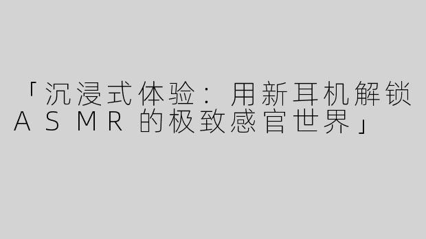 「沉浸式体验：用新耳机解锁ASMR的极致感官世界」