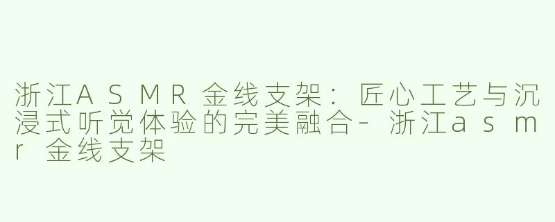 浙江ASMR金线支架：匠心工艺与沉浸式听觉体验的完美融合-浙江asmr金线支架