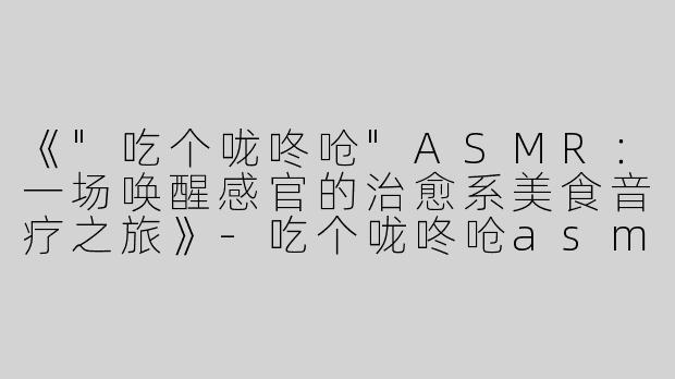 《"吃个咙咚呛"ASMR：一场唤醒感官的治愈系美食音疗之旅》