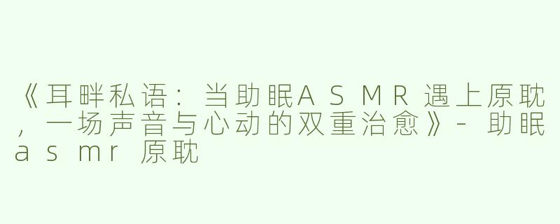 《耳畔私语：当助眠ASMR遇上原耽，一场声音与心动的双重治愈》-助眠asmr原耽