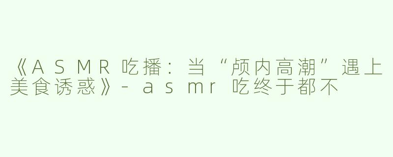《ASMR吃播：当“颅内高潮”遇上美食诱惑》