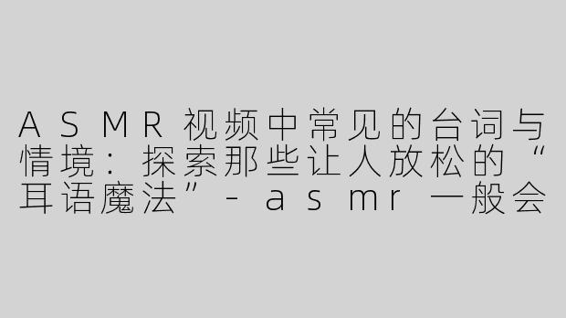 ASMR视频中常见的台词与情境：探索那些让人放松的“耳语魔法”-asmr一般会说什么