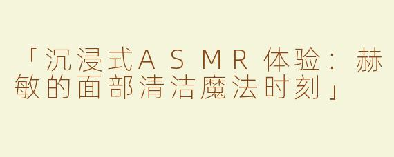 「沉浸式ASMR体验：赫敏的面部清洁魔法时刻」