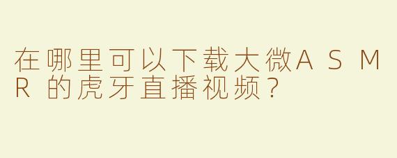 在哪里可以下载大微ASMR的虎牙直播视频？