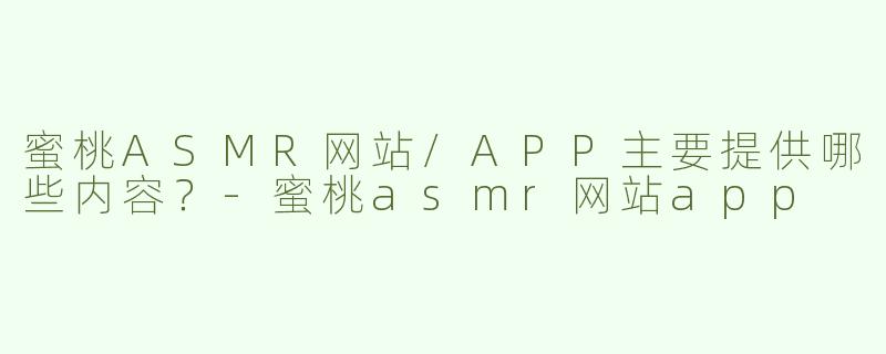 蜜桃ASMR网站/APP主要提供哪些内容？