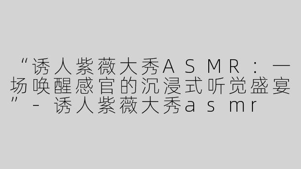 “诱人紫薇大秀ASMR：一场唤醒感官的沉浸式听觉盛宴”-诱人紫薇大秀asmr