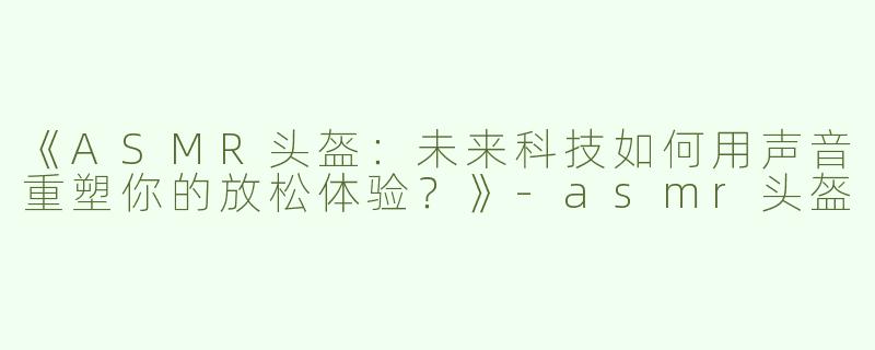 《ASMR头盔：未来科技如何用声音重塑你的放松体验？》-asmr头盔
