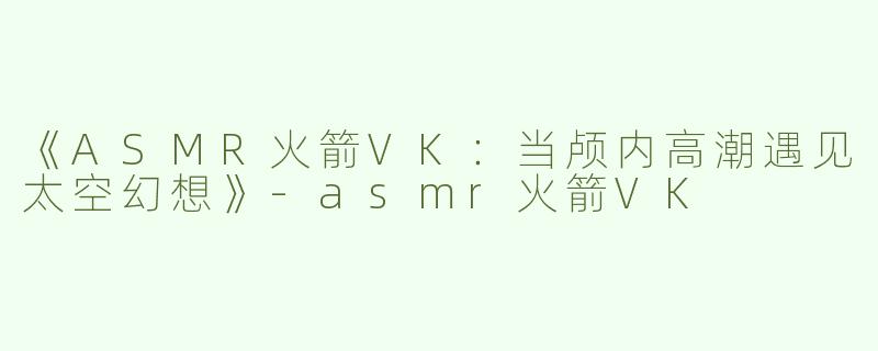 《ASMR火箭VK：当颅内高潮遇见太空幻想》-asmr火箭VK