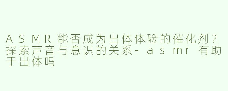 ASMR能否成为出体体验的催化剂？探索声音与意识的关系-asmr有助于出体吗