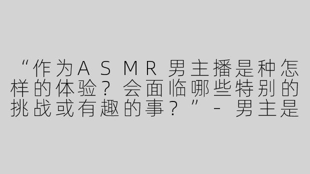 “作为ASMR男主播是种怎样的体验？会面临哪些特别的挑战或有趣的事？”-男主是asmr主播知乎