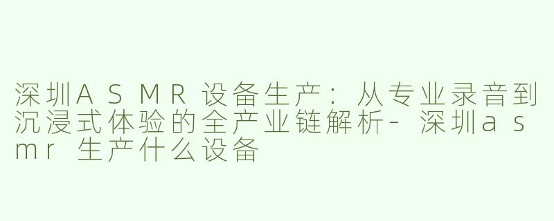 深圳ASMR设备生产：从专业录音到沉浸式体验的全产业链解析-深圳asmr生产什么设备