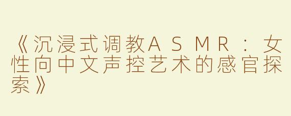 《沉浸式调教ASMR：女性向中文声控艺术的感官探索》