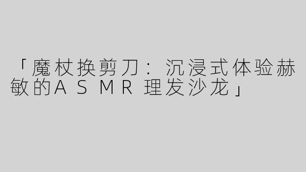 「魔杖换剪刀：沉浸式体验赫敏的ASMR理发沙龙」