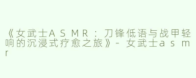 《女武士ASMR：刀锋低语与战甲轻响的沉浸式疗愈之旅》