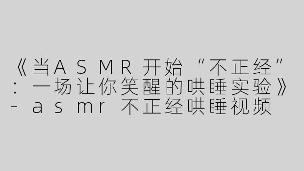 《当ASMR开始“不正经”：一场让你笑醒的哄睡实验》-asmr不正经哄睡视频