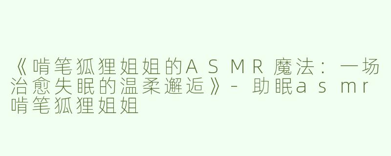 《啃笔狐狸姐姐的ASMR魔法：一场治愈失眠的温柔邂逅》-助眠asmr啃笔狐狸姐姐
