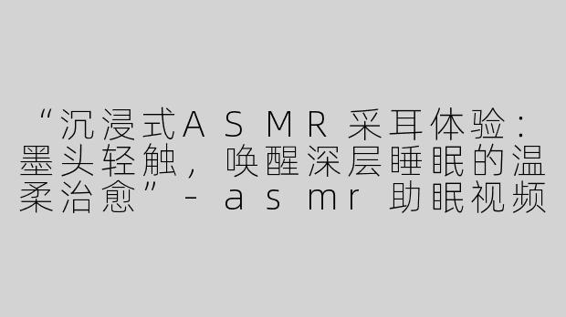 “沉浸式ASMR采耳体验：墨头轻触，唤醒深层睡眠的温柔治愈”-asmr助眠视频采耳墨头