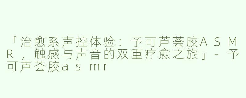 「治愈系声控体验：予可芦荟胶ASMR，触感与声音的双重疗愈之旅」-予可芦荟胶asmr