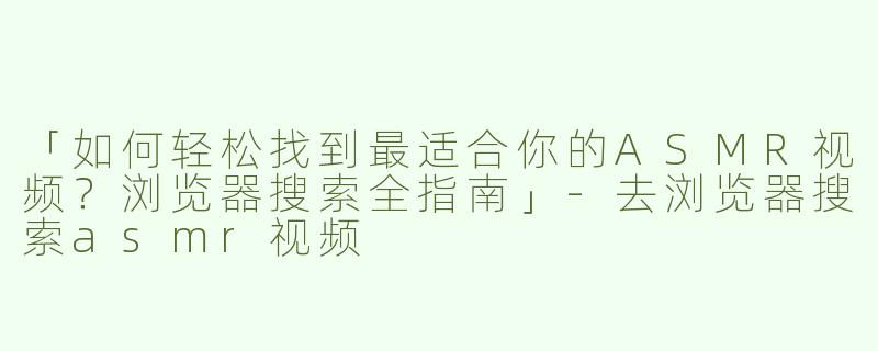 「如何轻松找到最适合你的ASMR视频？浏览器搜索全指南」-去浏览器搜索asmr视频