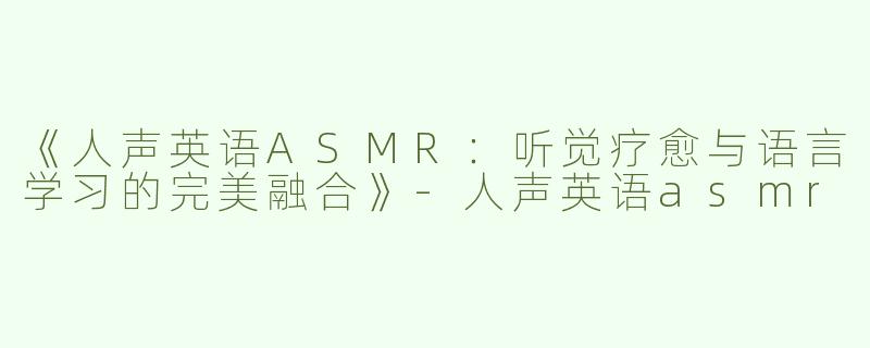 《人声英语ASMR：听觉疗愈与语言学习的完美融合》-人声英语asmr