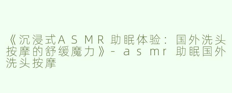 《沉浸式ASMR助眠体验：国外洗头按摩的舒缓魔力》-asmr助眠国外洗头按摩