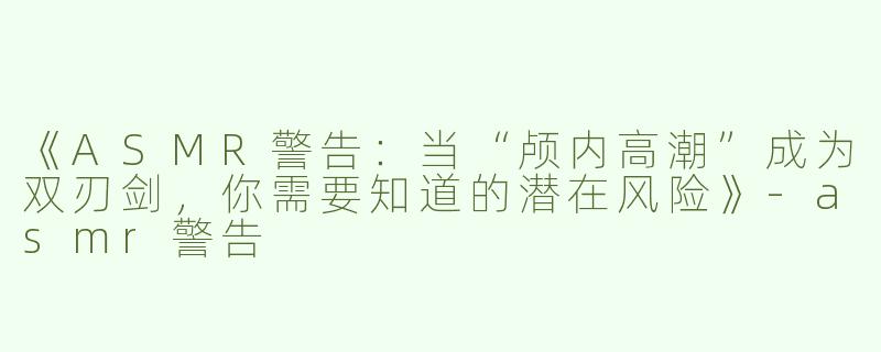 《ASMR警告：当“颅内高潮”成为双刃剑，你需要知道的潜在风险》-asmr警告
