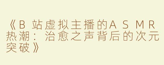 《B站虚拟主播的ASMR热潮：治愈之声背后的次元突破》