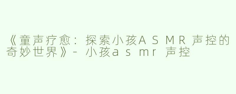 《童声疗愈：探索小孩ASMR声控的奇妙世界》