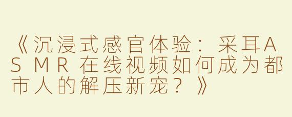 《沉浸式感官体验：采耳ASMR在线视频如何成为都市人的解压新宠？》