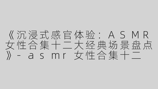 《沉浸式感官体验：ASMR女性合集十二大经典场景盘点》-asmr女性合集十二