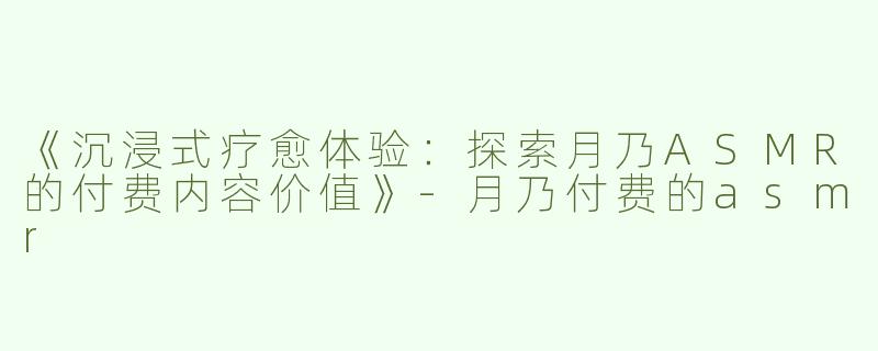 《沉浸式疗愈体验：探索月乃ASMR的付费内容价值》-月乃付费的asmr