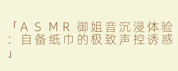 「ASMR御姐音沉浸体验：自备纸巾的极致声控诱惑」