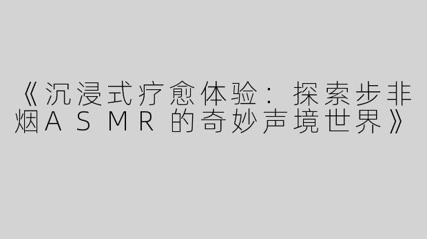 《沉浸式疗愈体验：探索步非烟ASMR的奇妙声境世界》