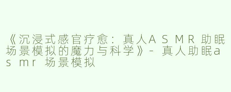 《沉浸式感官疗愈：真人ASMR助眠场景模拟的魔力与科学》