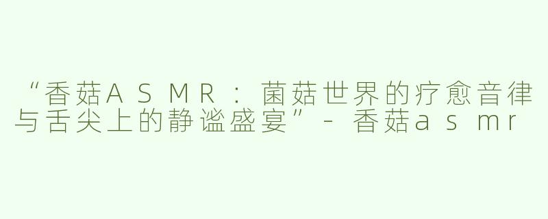 “香菇ASMR：菌菇世界的疗愈音律与舌尖上的静谧盛宴”-香菇asmr