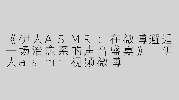 《伊人ASMR：在微博邂逅一场治愈系的声音盛宴》-伊人asmr视频微博