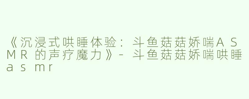 《沉浸式哄睡体验：斗鱼菇菇娇喘ASMR的声疗魔力》-斗鱼菇菇娇喘哄睡asmr