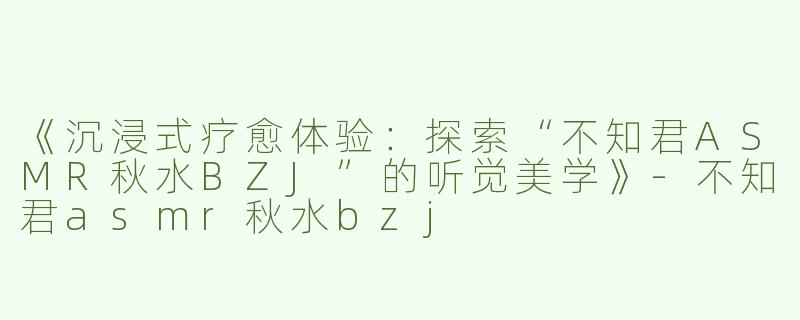 《沉浸式疗愈体验：探索“不知君ASMR秋水BZJ”的听觉美学》-不知君asmr秋水bzj