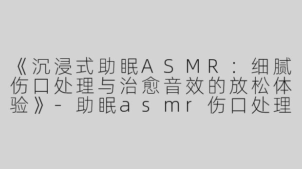 《沉浸式助眠ASMR：细腻伤口处理与治愈音效的放松体验》-助眠asmr伤口处理