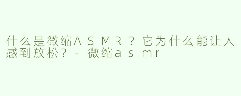 什么是微缩ASMR？它为什么能让人感到放松？-微缩asmr